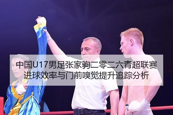 中国U17男足张家驹二零二六青超联赛进球效率与门前嗅觉提升追踪分析